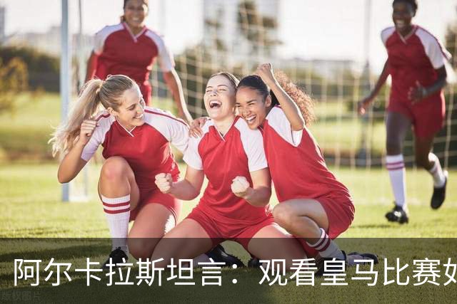 阿尔卡拉斯坦言：观看皇马比赛如同经历煎熬